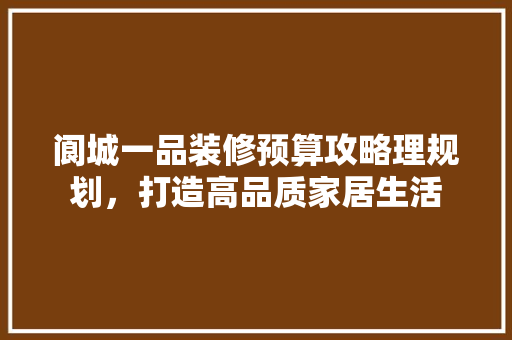 阆城一品装修预算攻略理规划，打造高品质家居生活