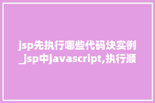 jsp先执行哪些代码块实例_jsp中javascript,执行顺序