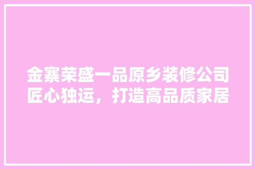 金寨荣盛一品原乡装修公司匠心独运，打造高品质家居生活
