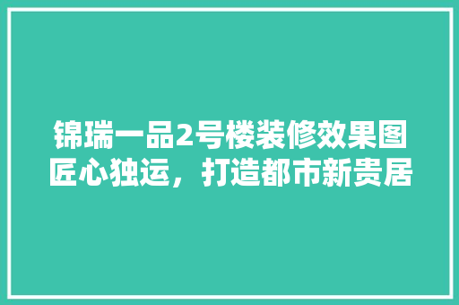 锦瑞一品2号楼装修效果图匠心独运，打造都市新贵居住典范