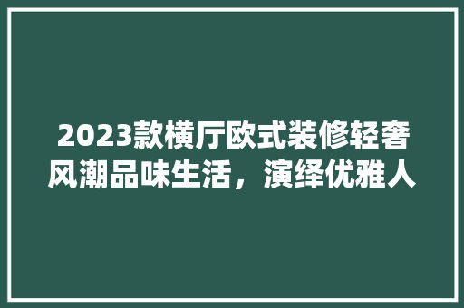 2023款横厅欧式装修轻奢风潮品味生活，演绎优雅人生