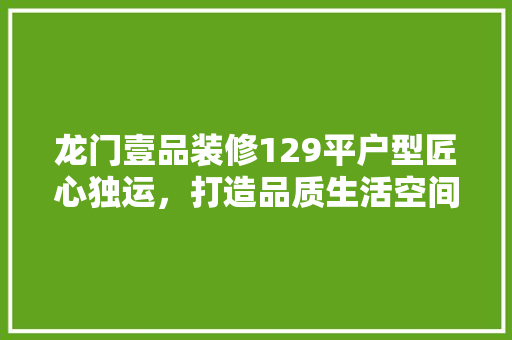 龙门壹品装修129平户型匠心独运，打造品质生活空间