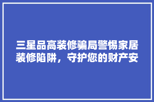 三星品高装修骗局警惕家居装修陷阱，守护您的财产安全