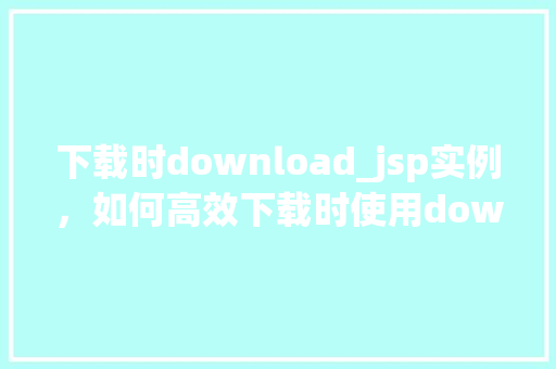 下载时download_jsp实例,如何高效下载时使用download_jsp实例
