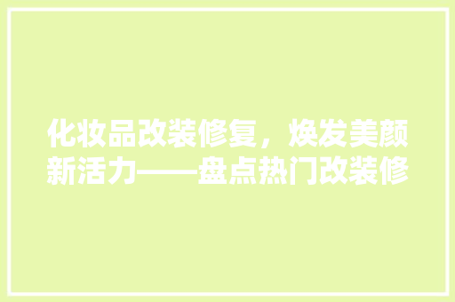 化妆品改装修复，焕发美颜新活力——盘点热门改装修复产品