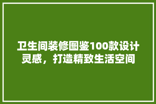 卫生间装修图鉴100款设计灵感，打造精致生活空间