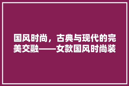 国风时尚，古典与现代的完美交融——女款国风时尚装修图片赏析
