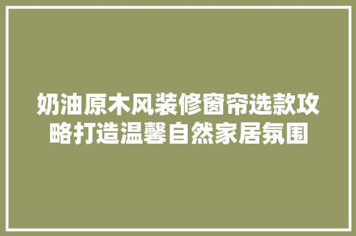 奶油原木风装修窗帘选款攻略打造温馨自然家居氛围