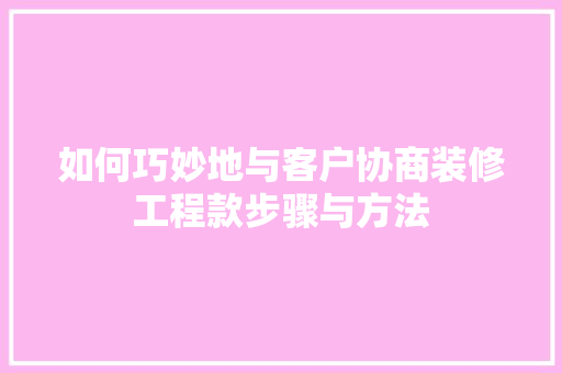 如何巧妙地与客户协商装修工程款步骤与方法