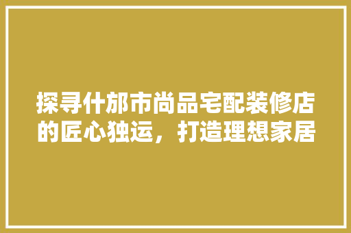 探寻什邡市尚品宅配装修店的匠心独运，打造理想家居空间
