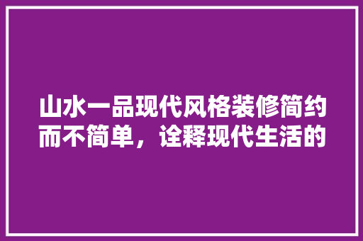 山水一品现代风格装修简约而不简单，诠释现代生活的美学追求