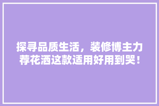 探寻品质生活，装修博主力荐花洒这款适用好用到哭！