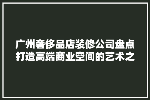 广州奢侈品店装修公司盘点打造高端商业空间的艺术之作