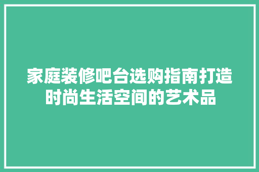 家庭装修吧台选购指南打造时尚生活空间的艺术品
