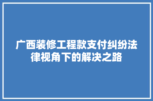 广西装修工程款支付纠纷法律视角下的解决之路