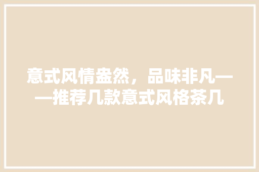意式风情盎然，品味非凡——推荐几款意式风格茶几