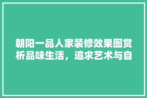 朝阳一品人家装修效果图赏析品味生活，追求艺术与自然的和谐共生