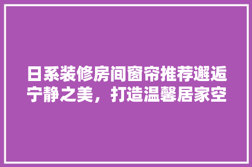 日系装修房间窗帘推荐邂逅宁静之美，打造温馨居家空间