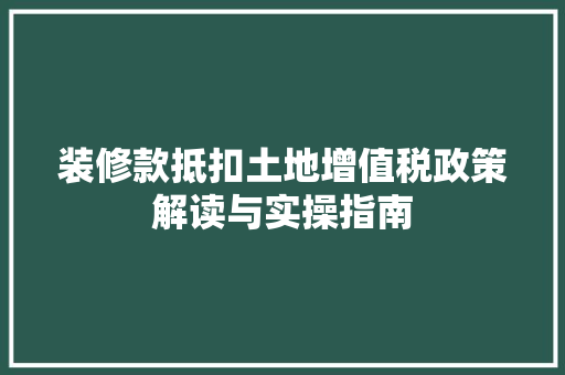 装修款抵扣土地增值税政策解读与实操指南
