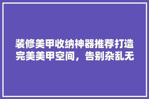 装修美甲收纳神器推荐打造完美美甲空间,告别杂乱无章