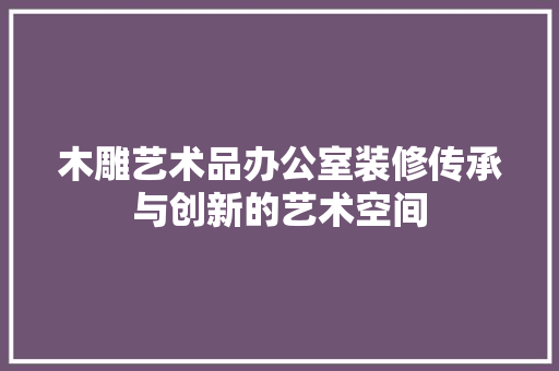 木雕艺术品办公室装修传承与创新的艺术空间