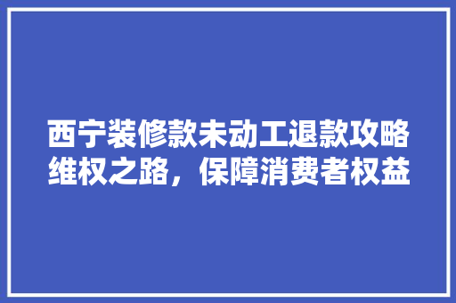 西宁装修款未动工退款攻略维权之路，保障消费者权益