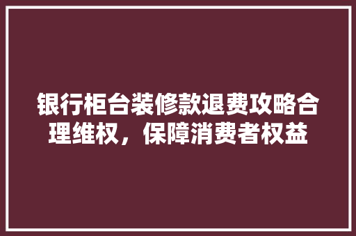 银行柜台装修款退费攻略合理维权，保障消费者权益