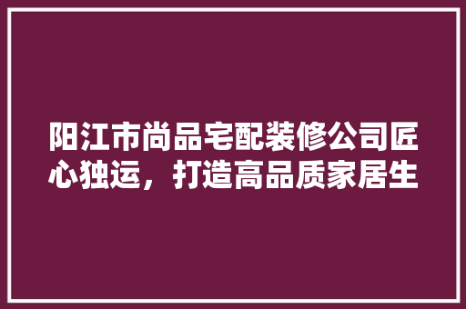 阳江市尚品宅配装修公司匠心独运，打造高品质家居生活