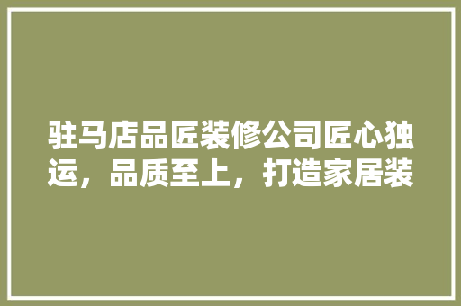 驻马店品匠装修公司匠心独运，品质至上，打造家居装修新标杆