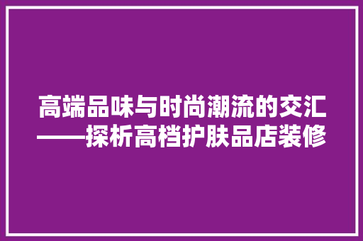高端品味与时尚潮流的交汇——探析高档护肤品店装修效果图的艺术魅力