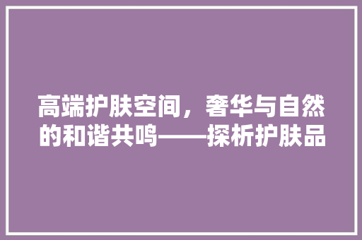 高端护肤空间，奢华与自然的和谐共鸣——探析护肤品高档装修设计效果图