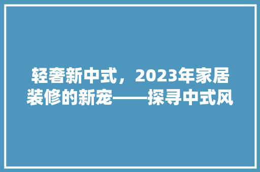 轻奢新中式，2023年家居装修的新宠——探寻中式风格的现代演绎