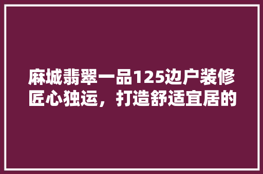 麻城翡翠一品125边户装修匠心独运，打造舒适宜居的现代家居