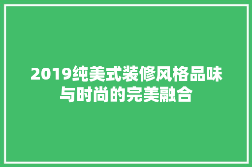 2019纯美式装修风格品味与时尚的完美融合