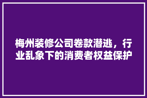 梅州装修公司卷款潜逃，行业乱象下的消费者权益保护困境
