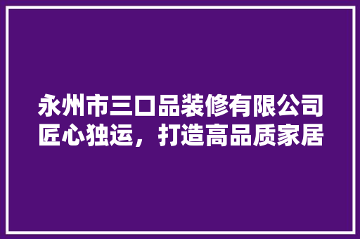 永州市三口品装修有限公司匠心独运，打造高品质家居生活