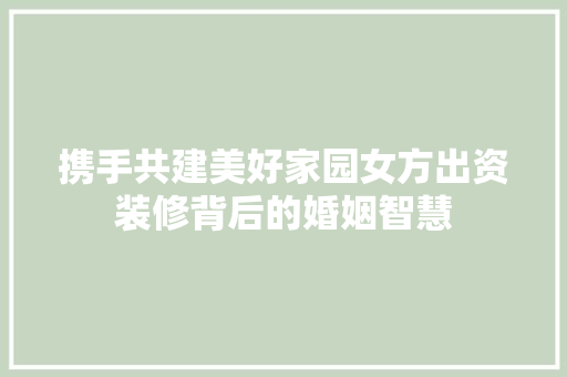 携手共建美好家园女方出资装修背后的婚姻智慧