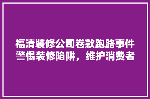福清装修公司卷款跑路事件警惕装修陷阱，维护消费者权益