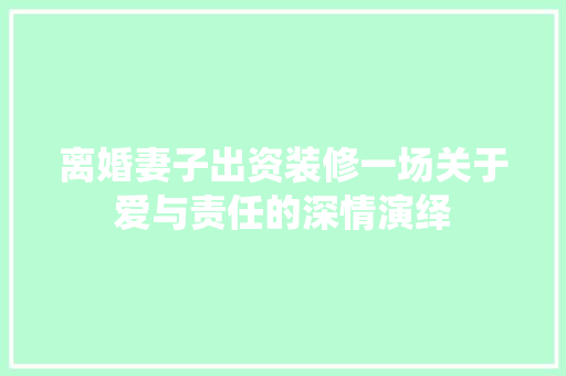 离婚妻子出资装修一场关于爱与责任的深情演绎