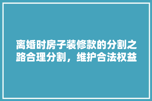 离婚时房子装修款的分割之路合理分割，维护合法权益