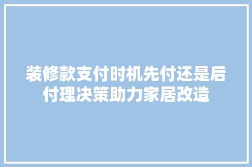 装修款支付时机先付还是后付理决策助力家居改造