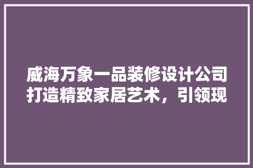 威海万象一品装修设计公司打造精致家居艺术，引领现代装修风尚