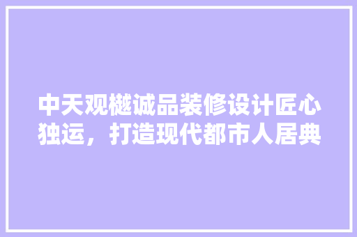 中天观樾诚品装修设计匠心独运，打造现代都市人居典范