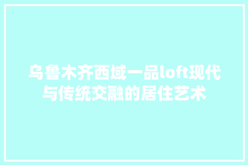 乌鲁木齐西域一品loft现代与传统交融的居住艺术