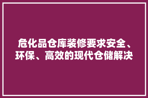 危化品仓库装修要求安全、环保、高效的现代仓储解决方法