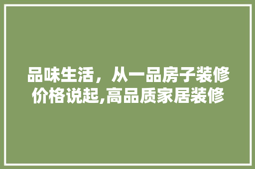 品味生活，从一品房子装修价格说起,高品质家居装修的成本构成与价值所在