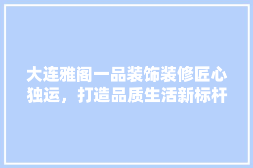 大连雅阁一品装饰装修匠心独运，打造品质生活新标杆