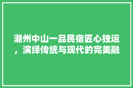 潮州中山一品民宿匠心独运，演绎传统与现代的完美融合