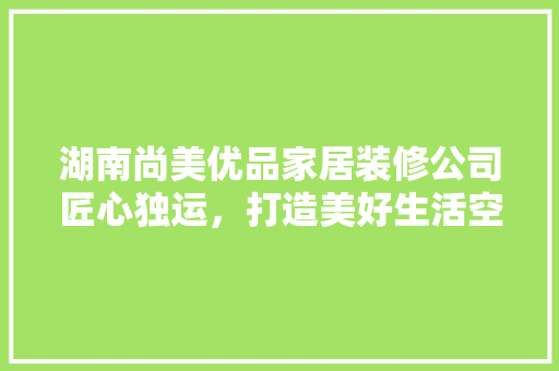 湖南尚美优品家居装修公司匠心独运，打造美好生活空间