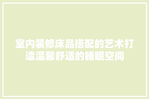 室内装修床品搭配的艺术打造温馨舒适的睡眠空间